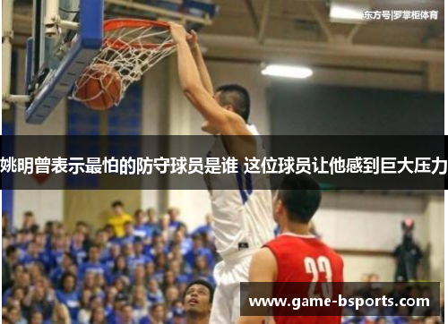 姚明曾表示最怕的防守球员是谁 这位球员让他感到巨大压力