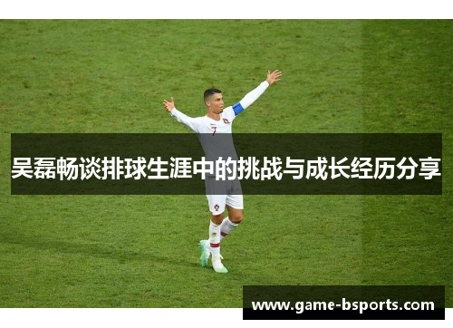 吴磊畅谈排球生涯中的挑战与成长经历分享