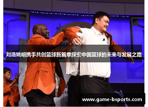 刘浩姚明携手共创篮球新篇章探索中国篮球的未来与发展之路