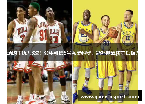 场均干扰7.3次！公牛引援5号秀奥科罗，能补侧翼防守短板？